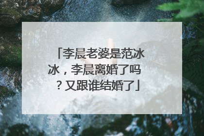 李晨老婆是范冰冰，李晨离婚了吗？又跟谁结婚了