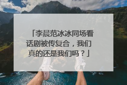 李晨范冰冰同场看话剧被传复合，我们真的还是我们吗？