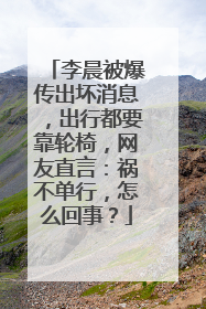 李晨被爆传出坏消息,出行都要靠轮椅,网友直言:祸不单行,怎么回事?