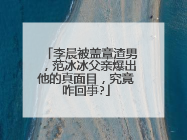 李晨被盖章渣男,范冰冰父亲爆出他的真面目,究竟咋回事?