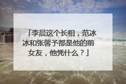 李晨这个长相,范冰冰和张馨予都是他的前女友,他凭什么?