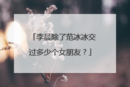 李晨除了范冰冰交过多少个女朋友？