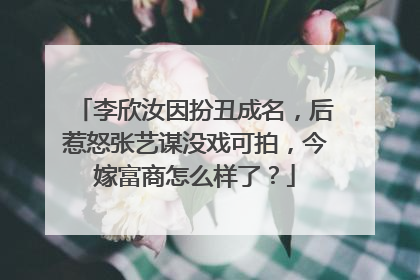 李欣汝因扮丑成名，后惹怒张艺谋没戏可拍，今嫁富商怎么样了？