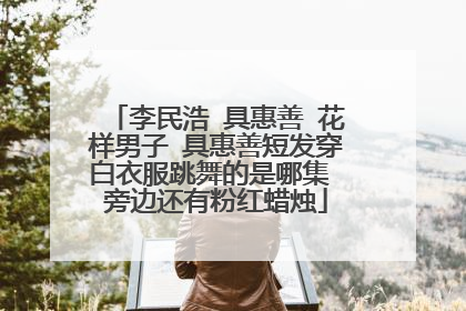 李民浩 具惠善 花样男子 具惠善短发穿白衣服跳舞的是哪集 旁边还有粉红蜡烛