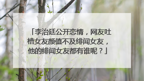 李治廷公开恋情，网友吐槽女友颜值不及绯闻女友，他的绯闻女友都有谁呢？
