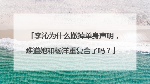 李沁为什么撤掉单身声明，难道她和杨洋重复合了吗？