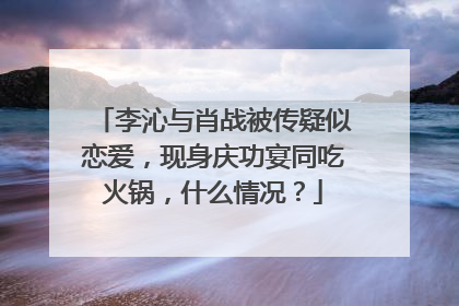 李沁与肖战被传疑似恋爱，现身庆功宴同吃火锅，什么情况？