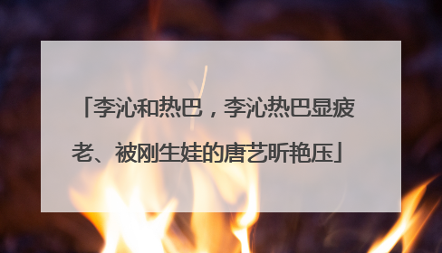李沁和热巴,李沁热巴显疲老、被刚生娃的唐艺昕艳压