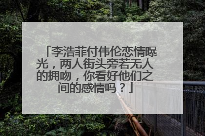 李浩菲付伟伦恋情曝光，两人街头旁若无人的拥吻，你看好他们之间的感情吗？