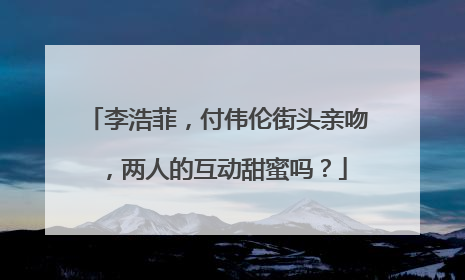 李浩菲,付伟伦街头亲吻,两人的互动甜蜜吗?