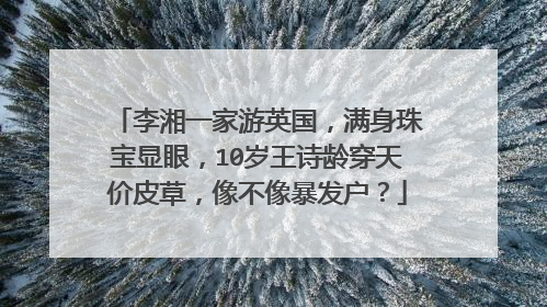 李湘一家游英国,满身珠宝显眼,10岁王诗龄穿天价皮草,像不像暴发户?