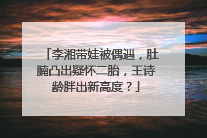 李湘带娃被偶遇，肚腩凸出疑怀二胎，王诗龄胖出新高度？