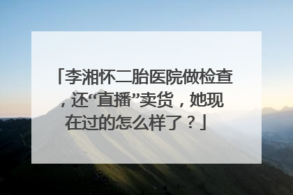 李湘怀二胎医院做检查，还“直播”卖货，她现在过的怎么样了？