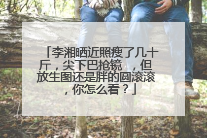 李湘晒近照瘦了几十斤，尖下巴抢镜 ，但放生图还是胖的圆滚滚，你怎么看？