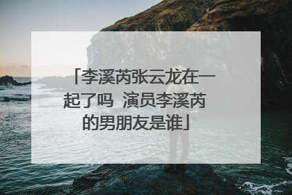 李溪芮张云龙在一起了吗 演员李溪芮的男朋友是谁