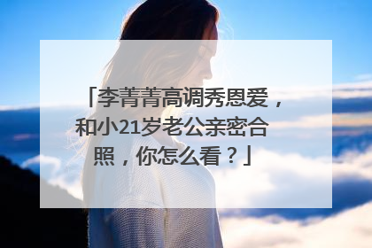 李菁菁高调秀恩爱，和小21岁老公亲密合照，你怎么看？