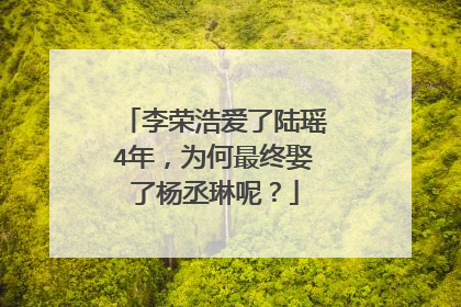 李荣浩爱了陆瑶4年，为何最终娶了杨丞琳呢？