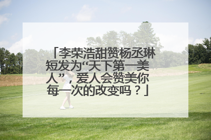 李荣浩甜赞杨丞琳短发为“天下第一美人”，爱人会赞美你每一次的改变吗？