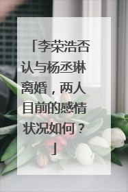 李荣浩否认与杨丞琳离婚，两人目前的感情状况如何？