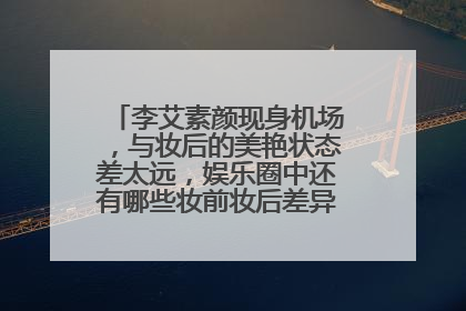 李艾素颜现身机场，与妆后的美艳状态差太远，娱乐圈中还有哪些妆前妆后差异较大的明星?