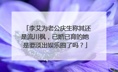 李艾为老公庆生称其还是流川枫，已婚已育的她是要淡出娱乐圈了吗？
