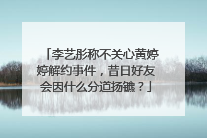 李艺彤称不关心黄婷婷解约事件,昔日好友会因什么分道扬镳?