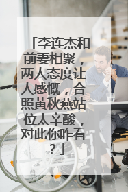 李连杰和前妻相聚,两人态度让人感慨,合照黄秋燕站位太辛酸,对此你咋看?