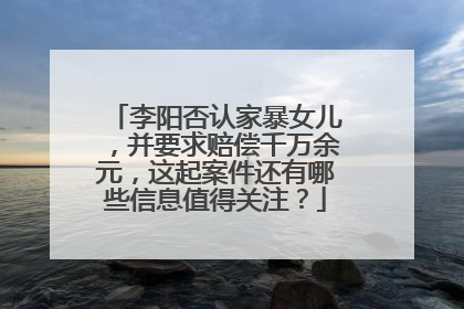 李阳否认家暴女儿，并要求赔偿千万余元，这起案件还有哪些信息值得关注？