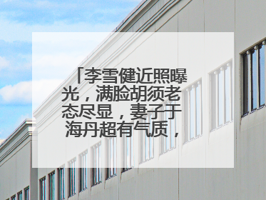 李雪健近照曝光,满脸胡须老态尽显,妻子于海丹超有气质,你怎么认为?
