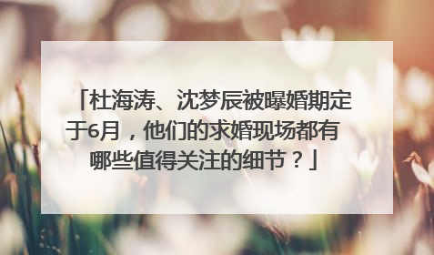 杜海涛、沈梦辰被曝婚期定于6月,他们的求婚现场都有哪些值得关注的细节?