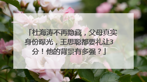 杜海涛不再隐藏，父母真实身份曝光，王思聪都要礼让3分！他的背景有多强？