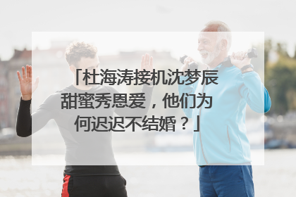 杜海涛接机沈梦辰甜蜜秀恩爱，他们为何迟迟不结婚？