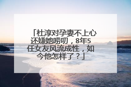 杜淳对孕妻不上心还嫌她唠叨,8年5任女友风流成性,如今他怎样了?