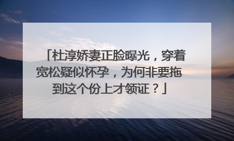 杜淳娇妻正脸曝光，穿着宽松疑似怀孕，为何非要拖到这个份上才领证？