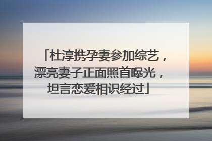 杜淳携孕妻参加综艺，漂亮妻子正面照首曝光，坦言恋爱相识经过