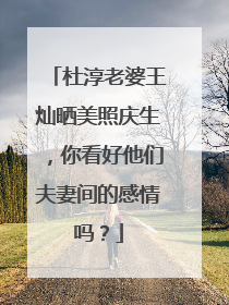 杜淳老婆王灿晒美照庆生,你看好他们夫妻间的感情吗?