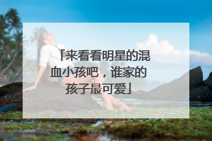 来看看明星的混血小孩吧,谁家的孩子最可爱