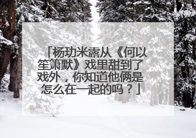 杨玏米露从《何以笙箫默》戏里甜到了戏外，你知道他俩是怎么在一起的吗？