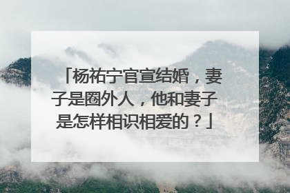 杨祐宁官宣结婚，妻子是圈外人，他和妻子是怎样相识相爱的？