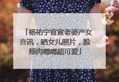 杨祐宁官宣老婆产女喜讯,晒女儿照片,脸颊肉嘟嘟超可爱