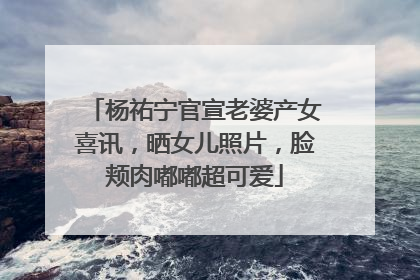 杨祐宁官宣老婆产女喜讯，晒女儿照片，脸颊肉嘟嘟超可爱