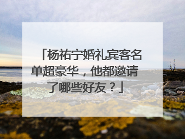 杨祐宁婚礼宾客名单超豪华，他都邀请了哪些好友？