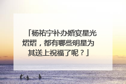 杨祐宁补办婚宴星光熠熠，都有哪些明星为其送上祝福了呢？