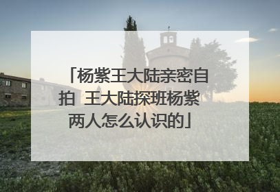 杨紫王大陆亲密自拍 王大陆探班杨紫两人怎么认识的