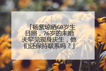 杨紫琼晒60岁生日照，76岁的未婚夫罕见现身庆生，他们还保持联系吗？