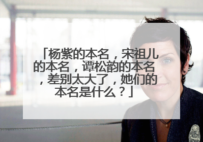 杨紫的本名，宋祖儿的本名，谭松韵的本名，差别太大了，她们的本名是什么？