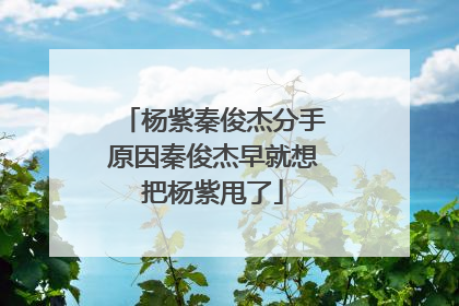 杨紫秦俊杰分手原因秦俊杰早就想把杨紫甩了