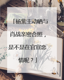 杨紫主动晒与肖战亲密合照,是不是在官宣恋情呢?