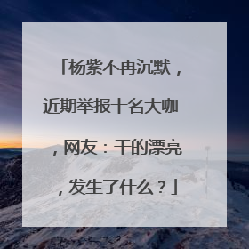 杨紫不再沉默，近期举报十名大咖，网友：干的漂亮，发生了什么？