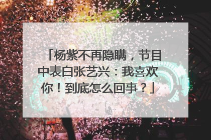 杨紫不再隐瞒，节目中表白张艺兴：我喜欢你！到底怎么回事？